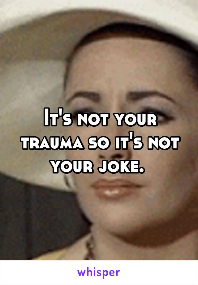 It's not your trauma so it's not your joke. 