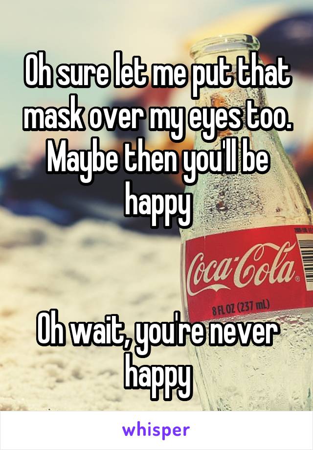 Oh sure let me put that mask over my eyes too. Maybe then you'll be happy


Oh wait, you're never happy