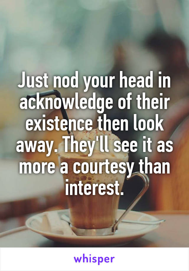 Just nod your head in acknowledge of their existence then look away. They'll see it as more a courtesy than interest.