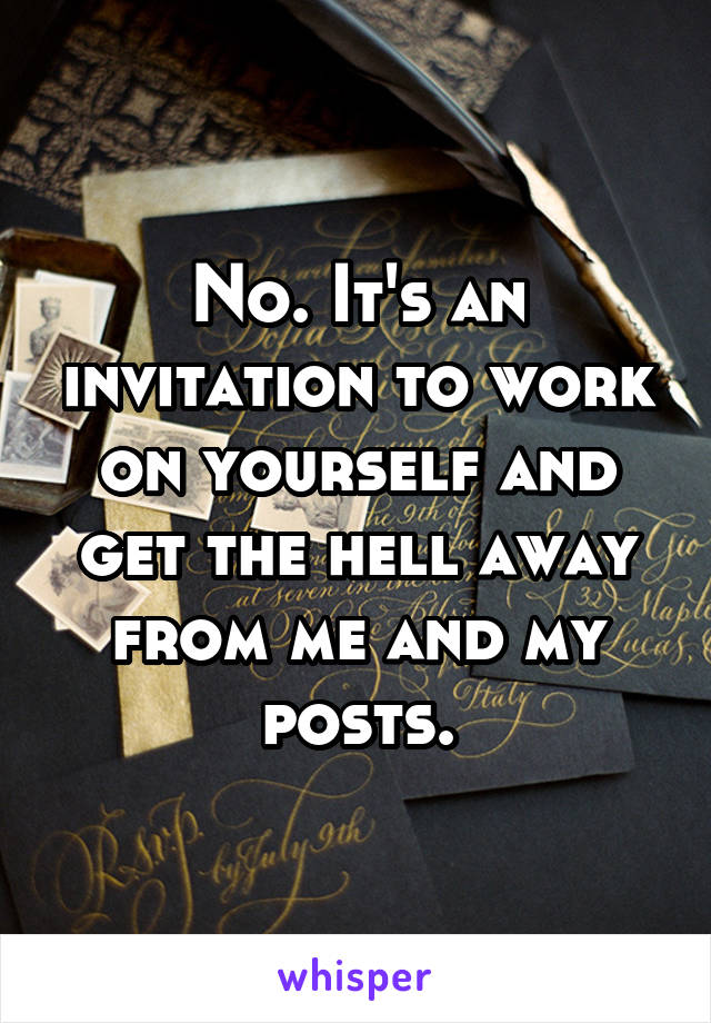 No. It's an invitation to work on yourself and get the hell away from me and my posts.