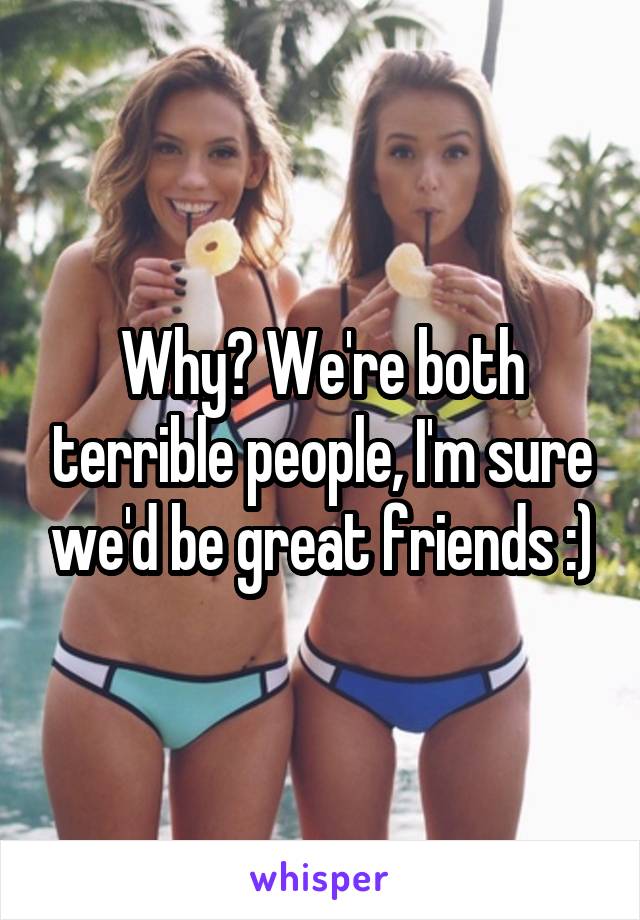 Why? We're both terrible people, I'm sure we'd be great friends :)