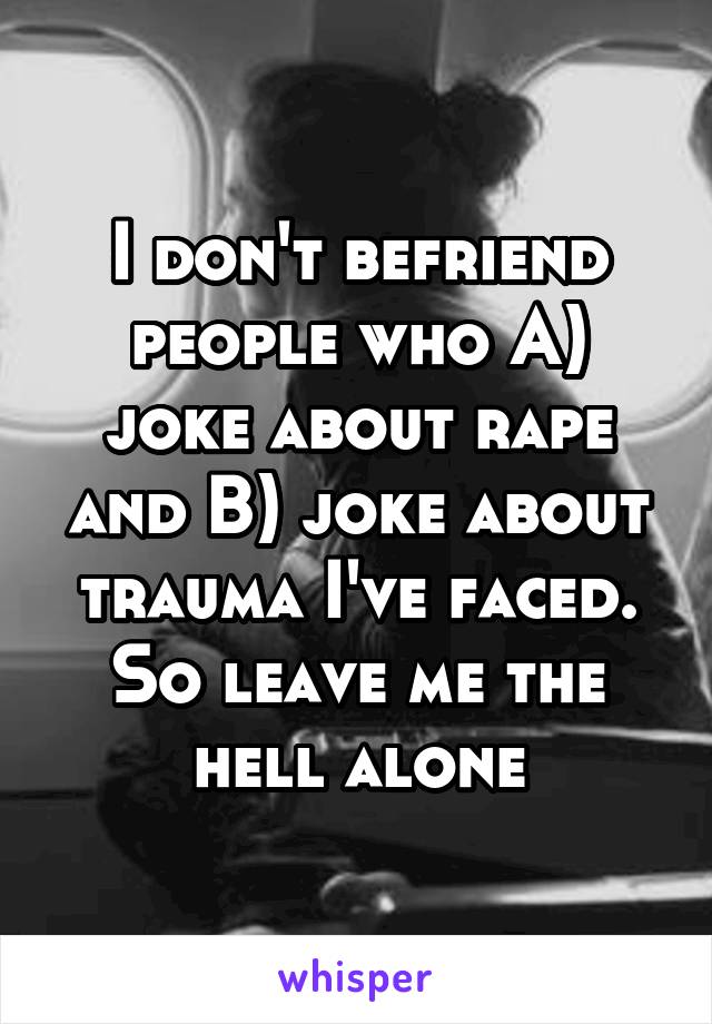 I don't befriend people who A) joke about rape and B) joke about trauma I've faced. So leave me the hell alone