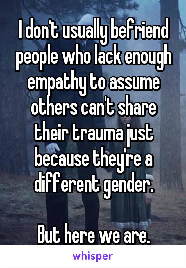 I don't usually befriend people who lack enough empathy to assume others can't share their trauma just because they're a different gender.

But here we are.