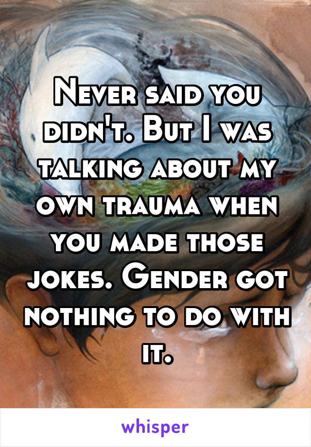 Never said you didn't. But I was talking about my own trauma when you made those jokes. Gender got nothing to do with it.