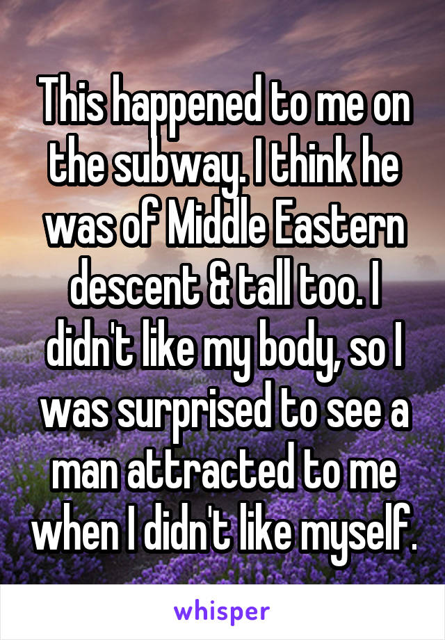 This happened to me on the subway. I think he was of Middle Eastern descent & tall too. I didn't like my body, so I was surprised to see a man attracted to me when I didn't like myself.