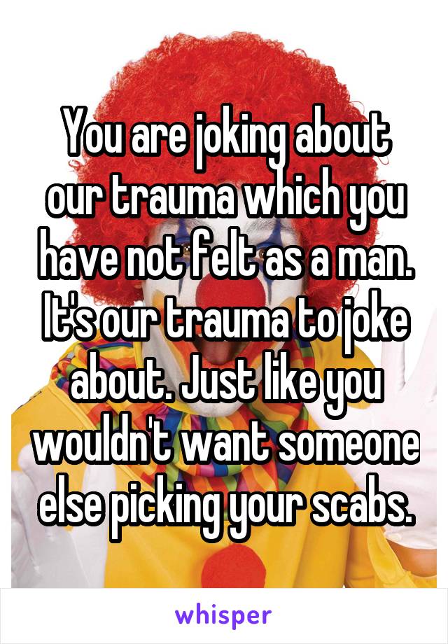 You are joking about our trauma which you have not felt as a man. It's our trauma to joke about. Just like you wouldn't want someone else picking your scabs.