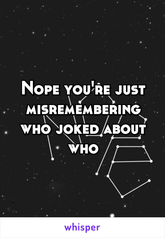 Nope you're just misremembering who joked about who