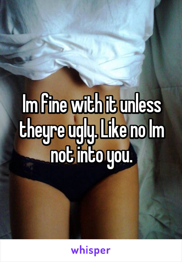 Im fine with it unless theyre ugly. Like no Im not into you.