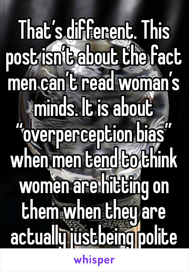 That’s different. This post isn’t about the fact men can’t read woman’s minds. It is about “overperception bias”when men tend to think women are hitting on them when they are actually justbeing polite