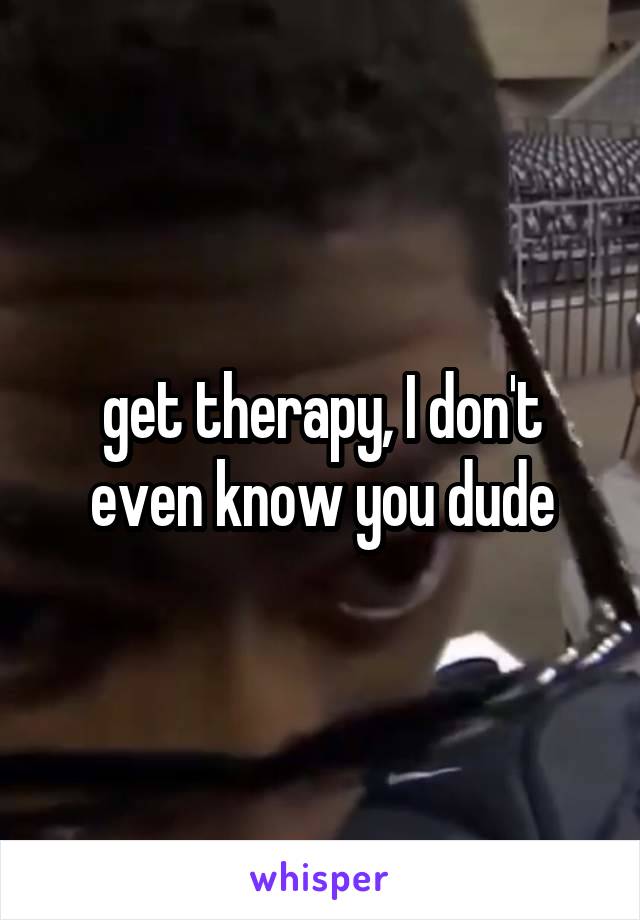 get therapy, I don't even know you dude