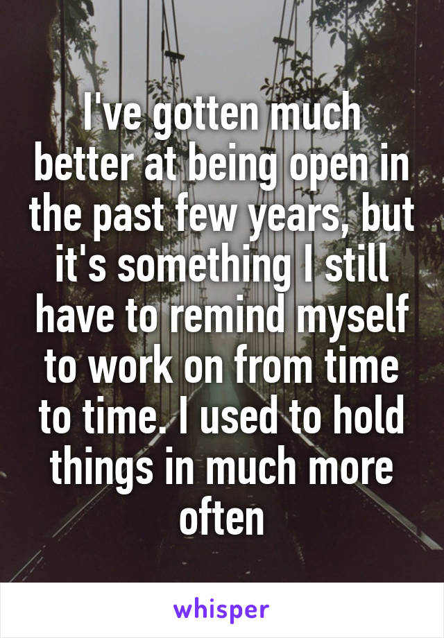 I've gotten much better at being open in the past few years, but it's something I still have to remind myself to work on from time to time. I used to hold things in much more often