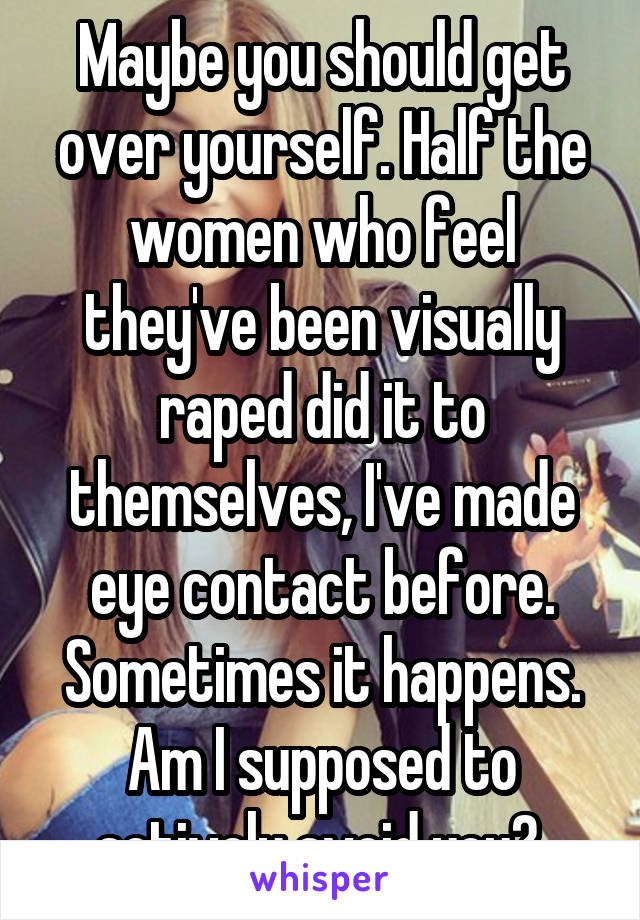 Maybe you should get over yourself. Half the women who feel they've been visually raped did it to themselves, I've made eye contact before. Sometimes it happens. Am I supposed to actively avoid you? 