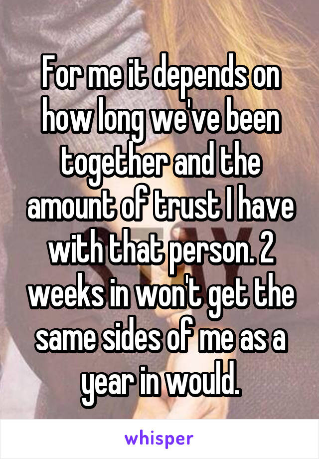 For me it depends on how long we've been together and the amount of trust I have with that person. 2 weeks in won't get the same sides of me as a year in would.