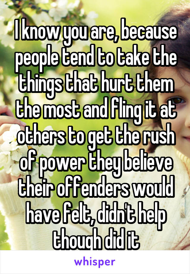 I know you are, because people tend to take the things that hurt them the most and fling it at others to get the rush of power they believe their offenders would have felt, didn't help though did it