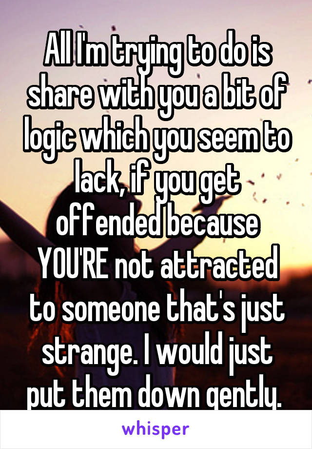 All I'm trying to do is share with you a bit of logic which you seem to lack, if you get offended because YOU'RE not attracted to someone that's just strange. I would just put them down gently. 