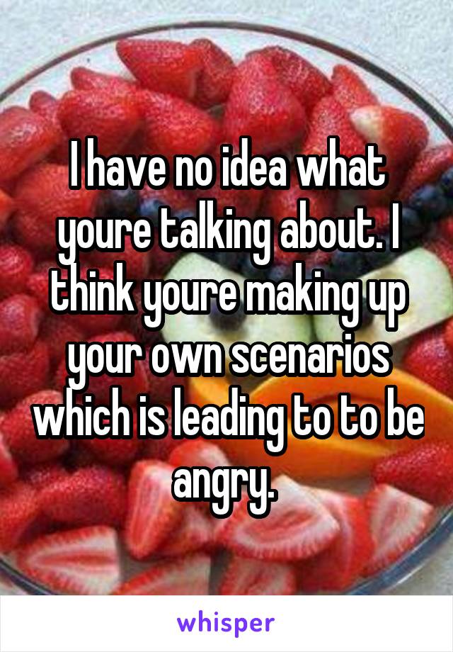 I have no idea what youre talking about. I think youre making up your own scenarios which is leading to to be angry. 