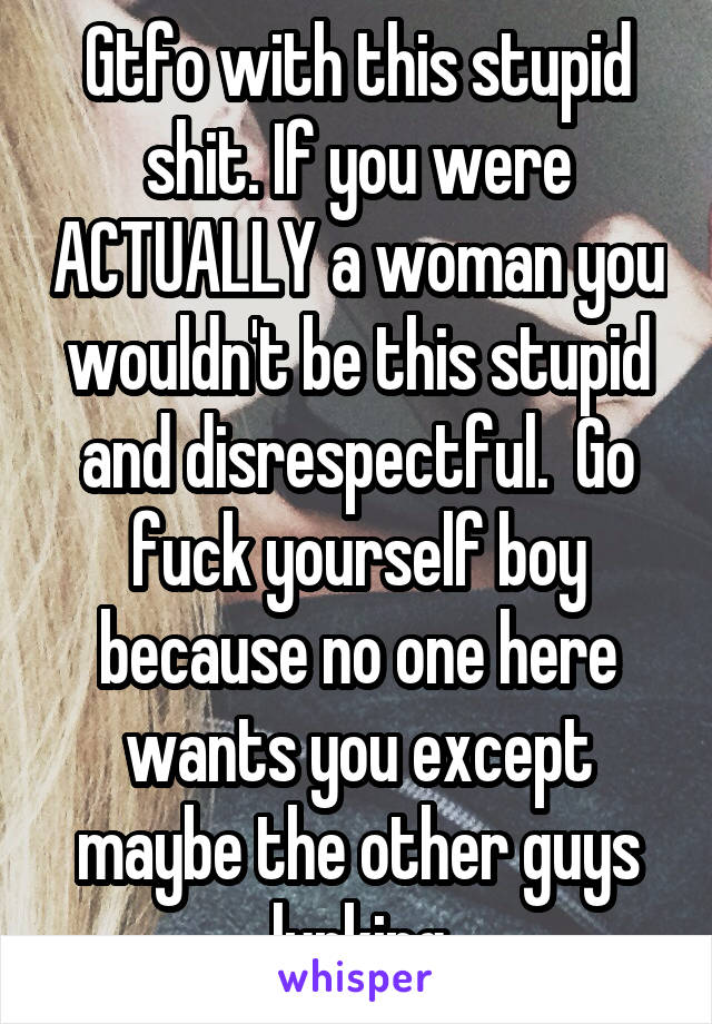 Gtfo with this stupid shit. If you were ACTUALLY a woman you wouldn't be this stupid and disrespectful.  Go fuck yourself boy because no one here wants you except maybe the other guys lurking