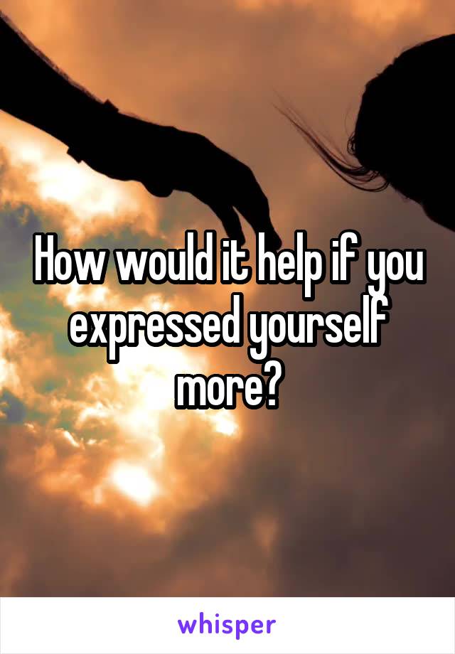 How would it help if you expressed yourself more?