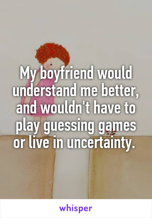 My boyfriend would understand me better, and wouldn't have to play guessing games or live in uncertainty. 