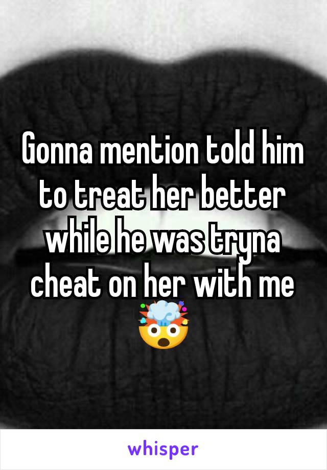 Gonna mention told him to treat her better while he was tryna cheat on her with me 🤯