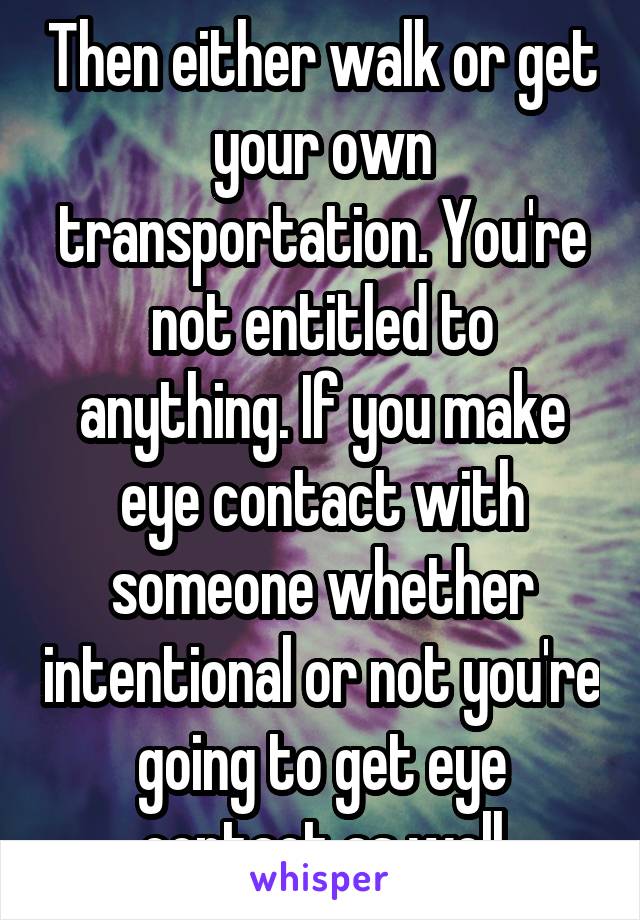 Then either walk or get your own transportation. You're not entitled to anything. If you make eye contact with someone whether intentional or not you're going to get eye contact as well