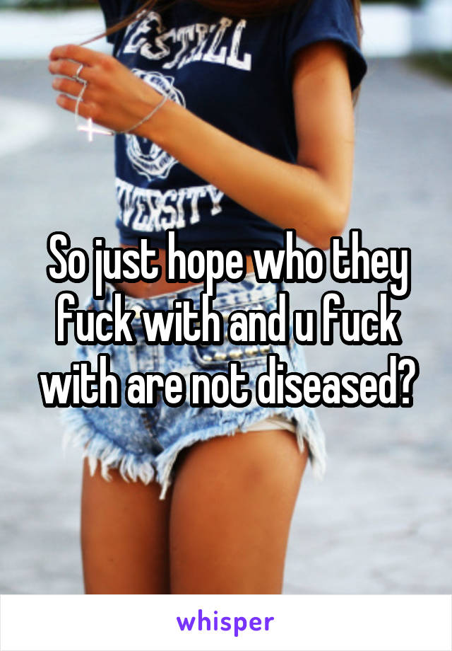 So just hope who they fuck with and u fuck with are not diseased?