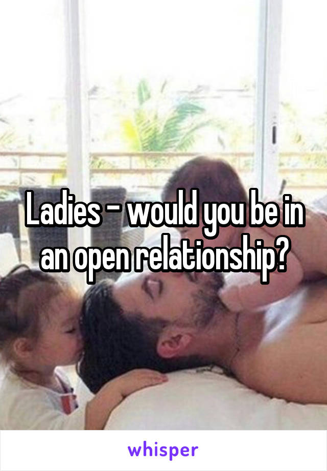 Ladies - would you be in an open relationship?