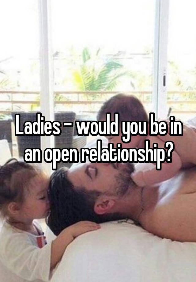 Ladies - would you be in an open relationship?