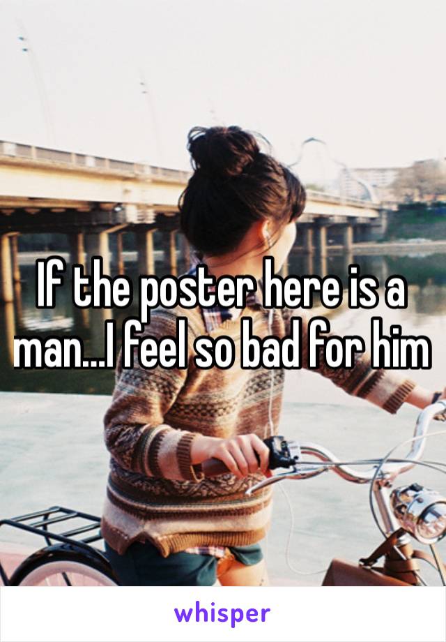 If the poster here is a man…I feel so bad for him