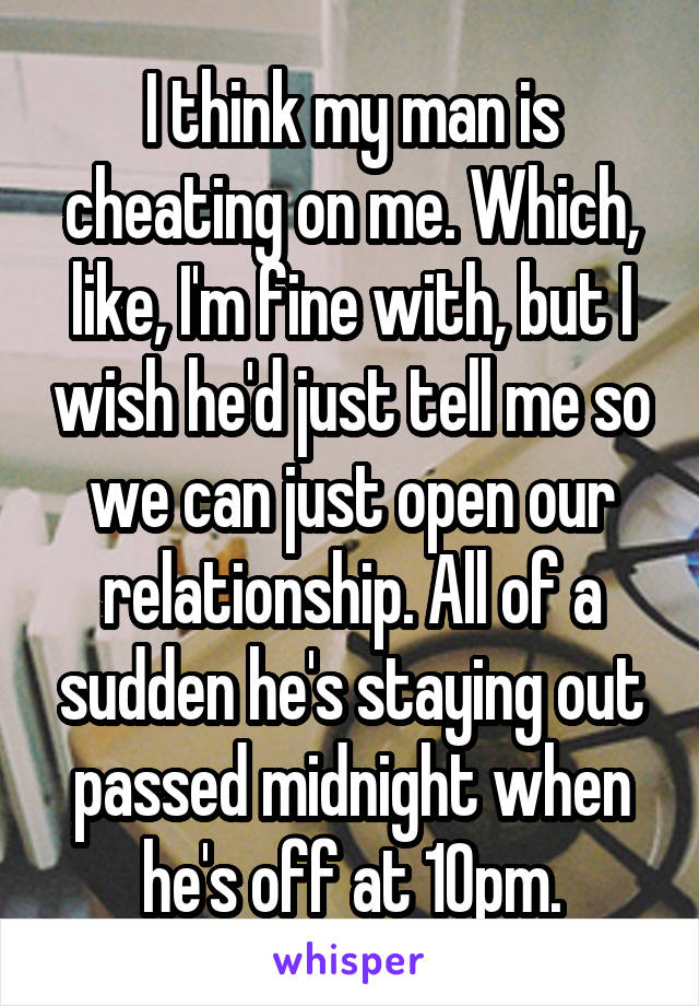 I think my man is cheating on me. Which, like, I'm fine with, but I wish he'd just tell me so we can just open our relationship. All of a sudden he's staying out passed midnight when he's off at 10pm.