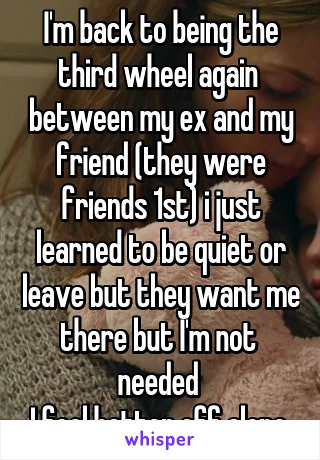 I'm back to being the third wheel again  between my ex and my friend (they were friends 1st) i just learned to be quiet or leave but they want me there but I'm not  needed 
I feel better off alone 