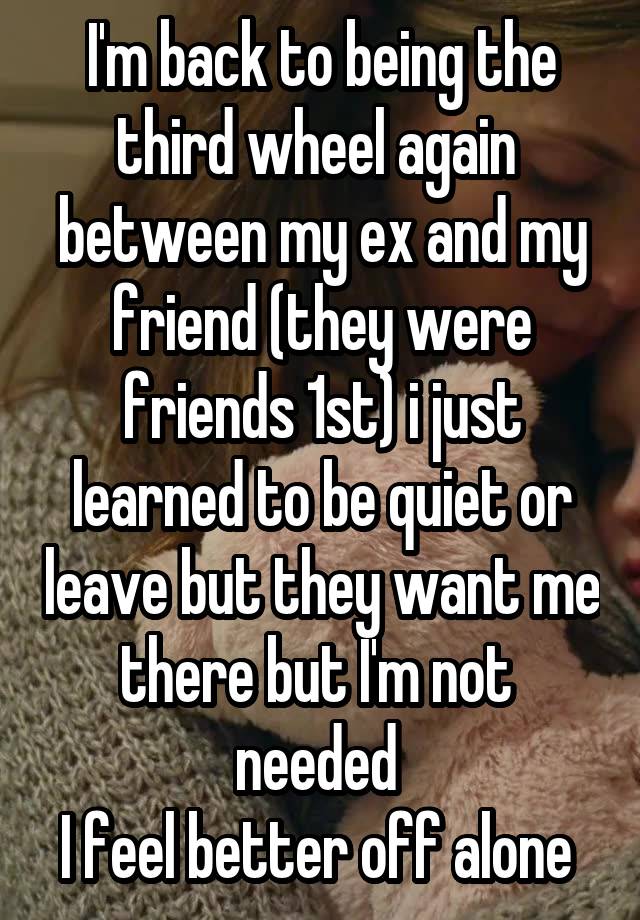 I'm back to being the third wheel again  between my ex and my friend (they were friends 1st) i just learned to be quiet or leave but they want me there but I'm not  needed 
I feel better off alone 