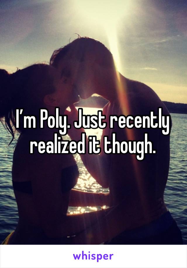 I’m Poly. Just recently realized it though.