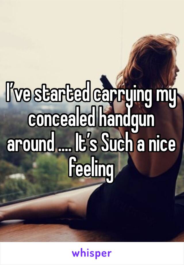 I’ve started carrying my concealed handgun around …. It’s Such a nice feeling 