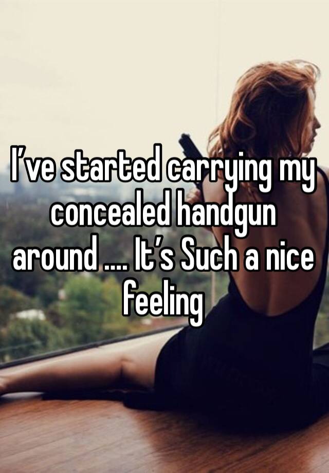 I’ve started carrying my concealed handgun around …. It’s Such a nice feeling 