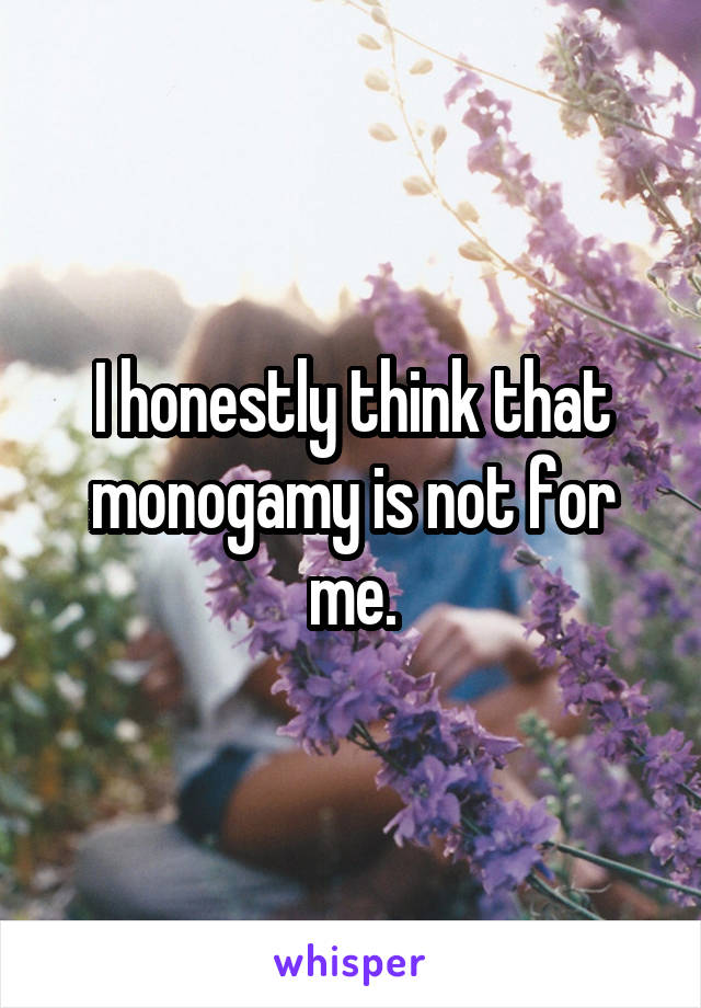 I honestly think that monogamy is not for me.