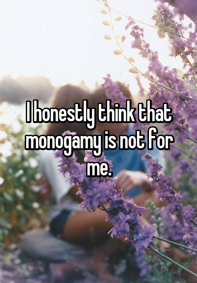 I honestly think that monogamy is not for me.