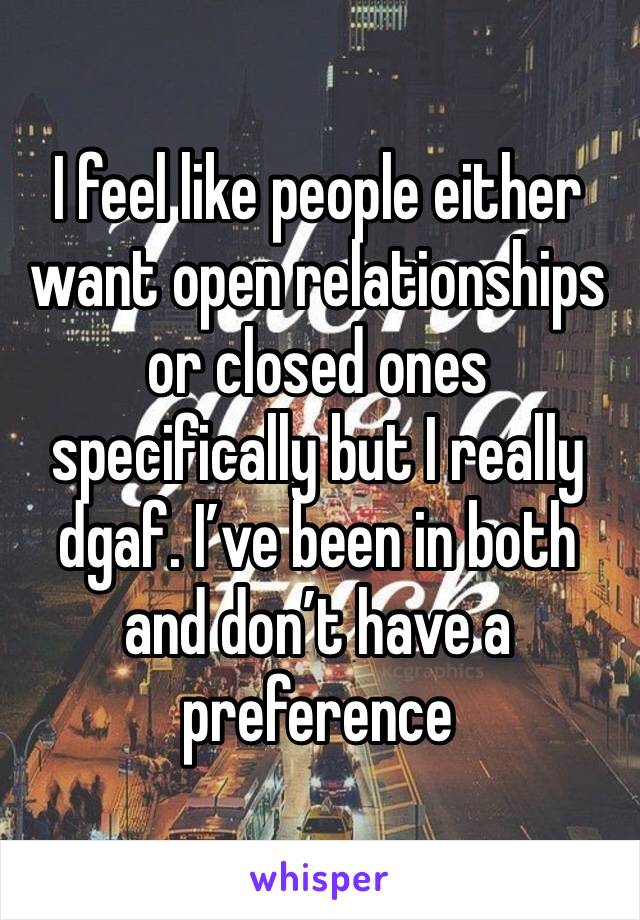 I feel like people either want open relationships or closed ones specifically but I really dgaf. I’ve been in both and don’t have a preference 