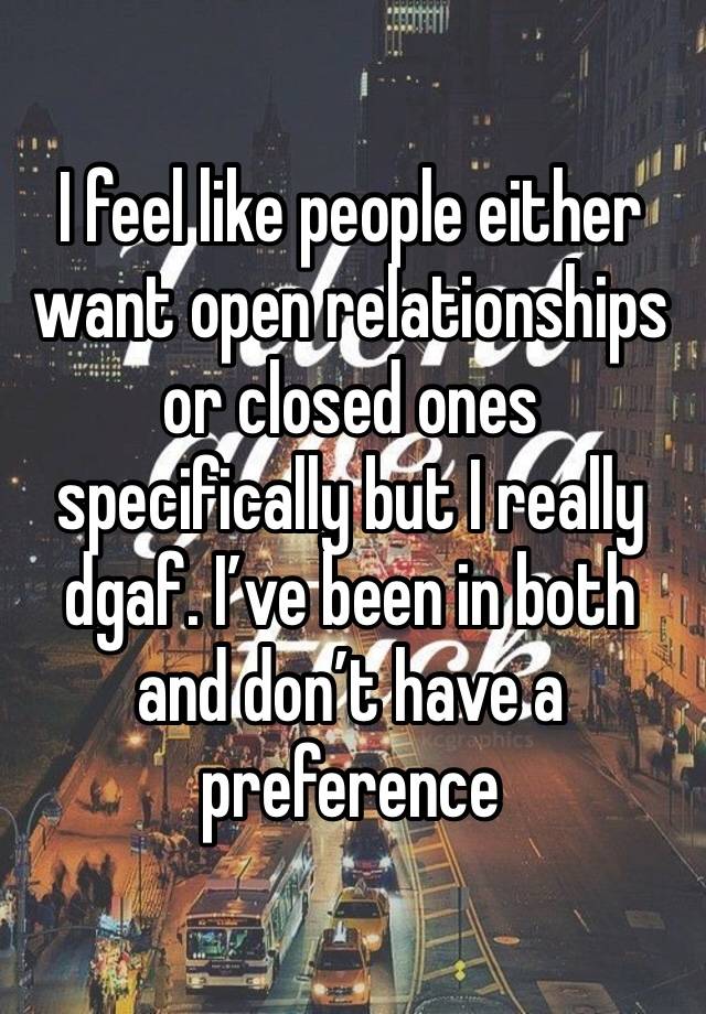 I feel like people either want open relationships or closed ones specifically but I really dgaf. I’ve been in both and don’t have a preference 