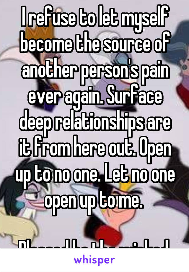 I refuse to let myself become the source of another person's pain ever again. Surface deep relationships are it from here out. Open up to no one. Let no one open up to me. 

Blessed be the wicked 