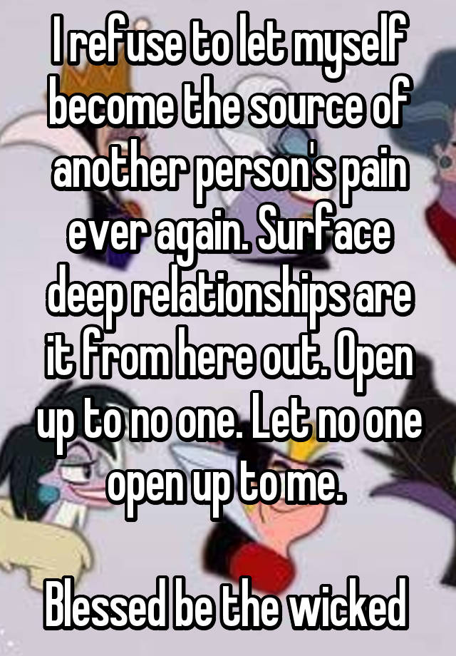 I refuse to let myself become the source of another person's pain ever again. Surface deep relationships are it from here out. Open up to no one. Let no one open up to me. 

Blessed be the wicked 