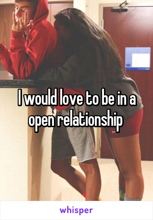 I would love to be in a open relationship 