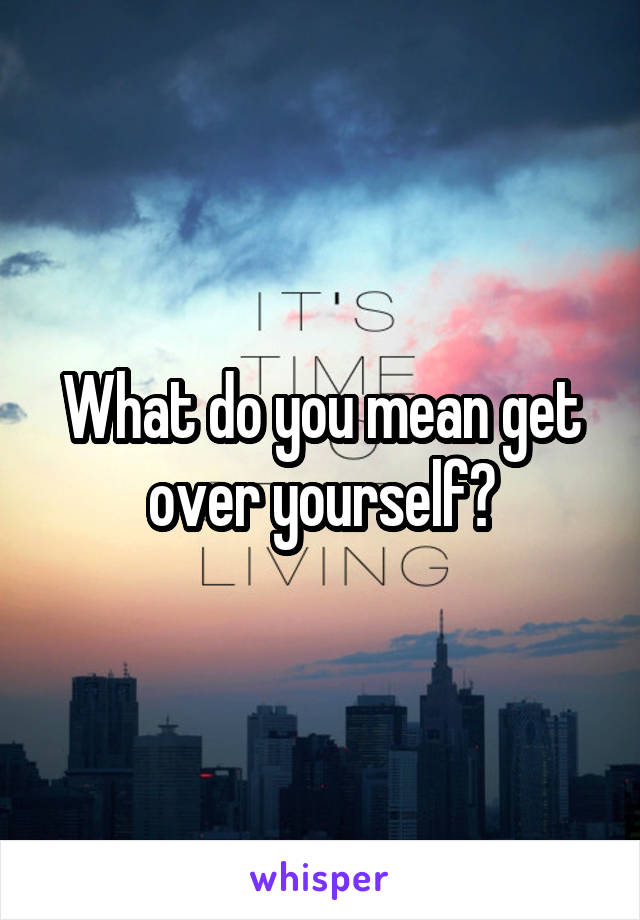 What do you mean get over yourself?