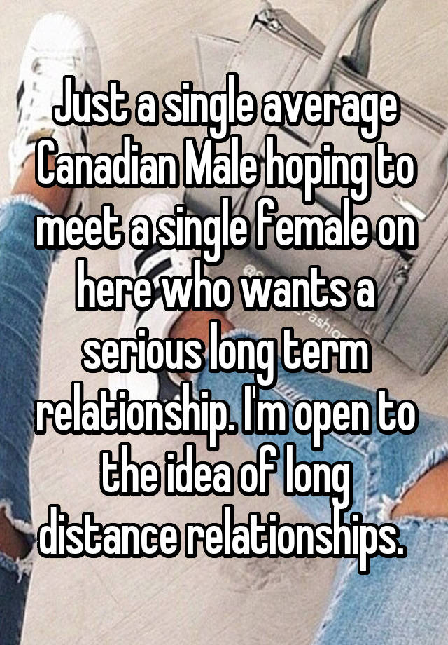 Just a single average Canadian Male hoping to meet a single female on here who wants a serious long term relationship. I'm open to the idea of long distance relationships. 