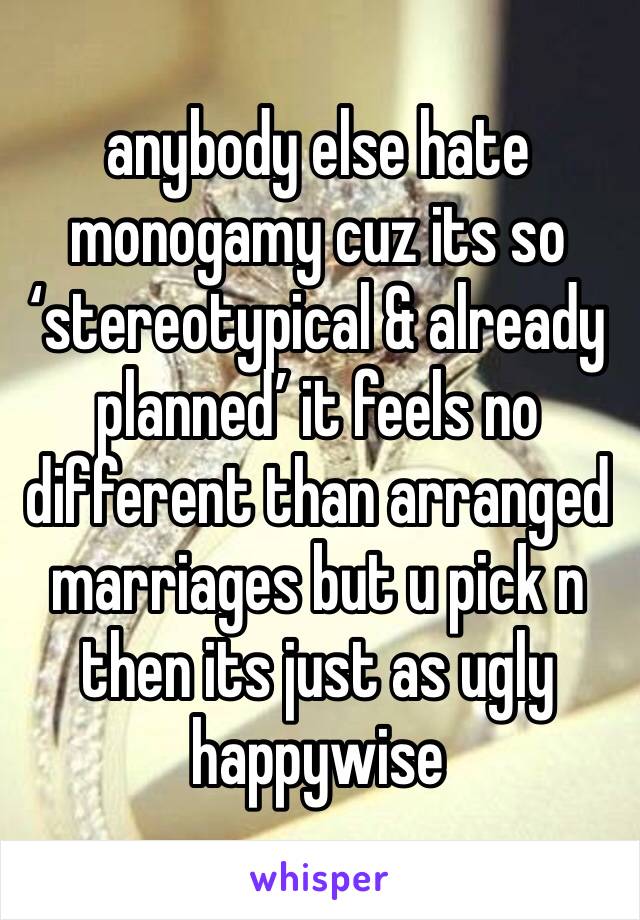 anybody else hate monogamy cuz its so ‘stereotypical & already planned’ it feels no different than arranged marriages but u pick n then its just as ugly happywise