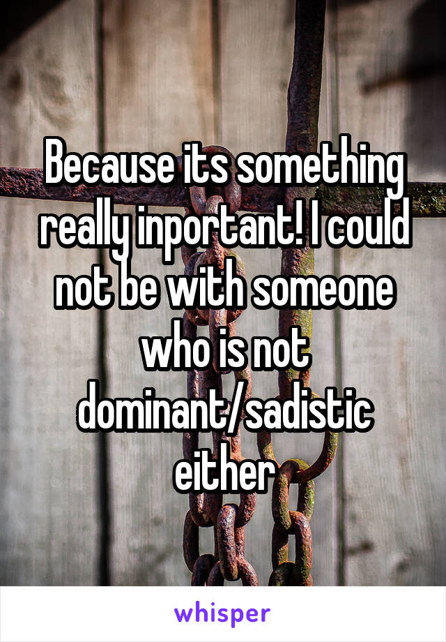 Because its something really inportant! I could not be with someone who is not dominant/sadistic either