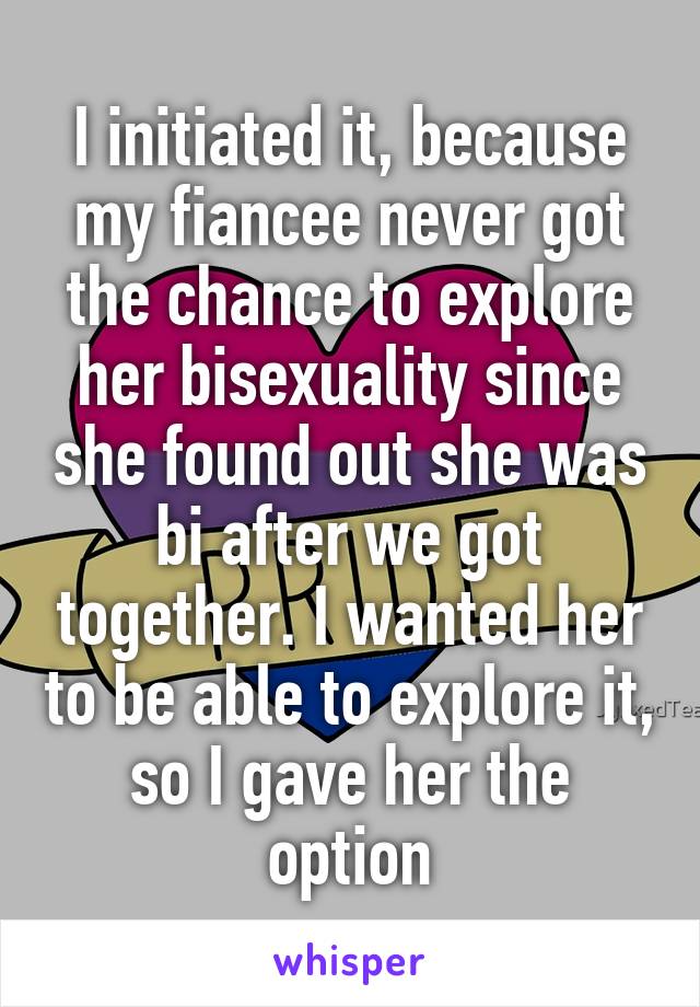 I initiated it, because my fiancee never got the chance to explore her bisexuality since she found out she was bi after we got together. I wanted her to be able to explore it, so I gave her the option