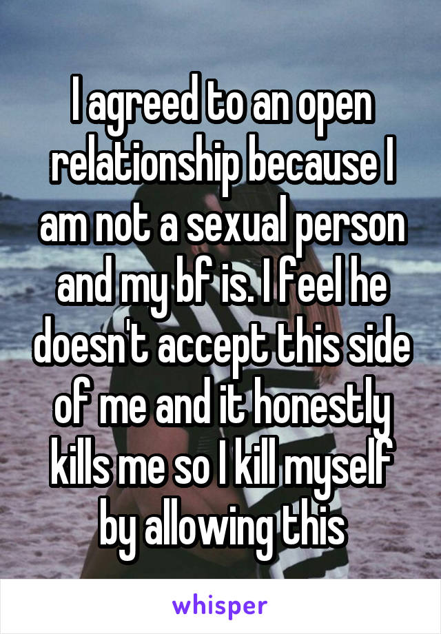 I agreed to an open relationship because I am not a sexual person and my bf is. I feel he doesn't accept this side of me and it honestly kills me so I kill myself by allowing this