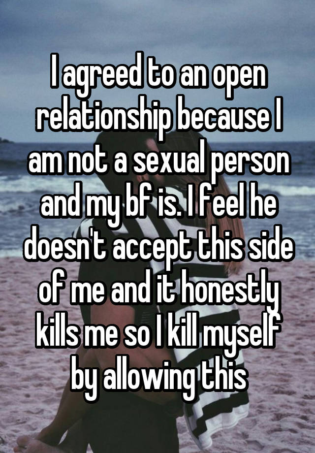 I agreed to an open relationship because I am not a sexual person and my bf is. I feel he doesn't accept this side of me and it honestly kills me so I kill myself by allowing this