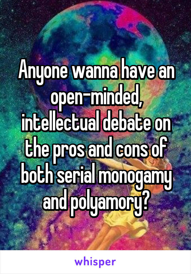 Anyone wanna have an open-minded, intellectual debate on the pros and cons of both serial monogamy and polyamory?